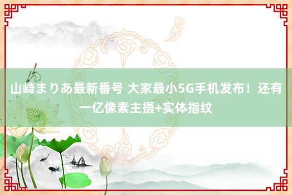 山崎まりあ最新番号 大家最小5G手机发布!还有一亿像素主摄+实体指纹