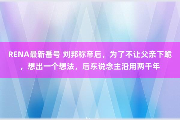 RENA最新番号 刘邦称帝后，为了不让父亲下跪，想出一个想法，后东说念主沿用两千年