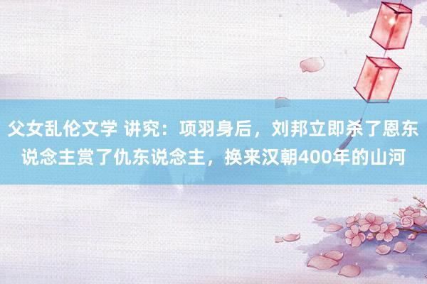父女乱伦文学 讲究:项羽身后,刘邦立即杀了恩东说念主赏了仇东说念主,换来汉朝400年的山河