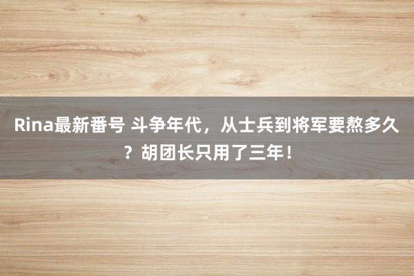 Rina最新番号 斗争年代,从士兵到将军要熬多久?胡团长只用了三年!