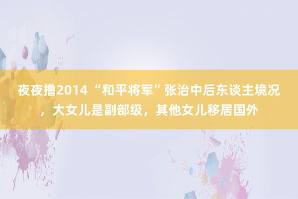 夜夜撸2014 “和平将军”张治中后东谈主境况,大女儿是副部级,其他女儿移居国外