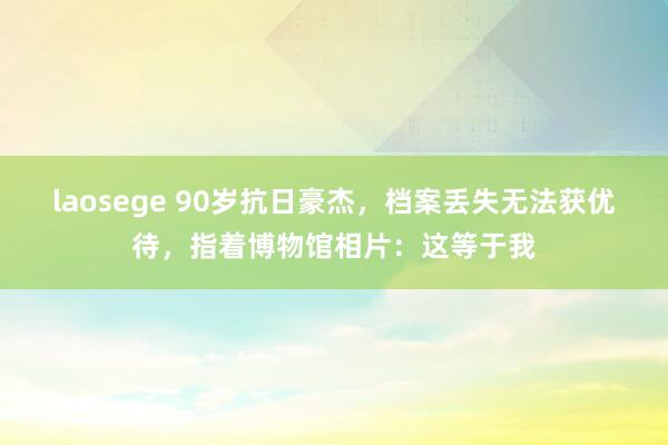 laosege 90岁抗日豪杰,档案丢失无法获优待,指着博物馆相片:这等于我
