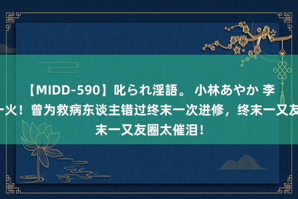 【MIDD-590】叱られ淫語。 小林あやか 李晟医师身一火!曾为救病东谈主错过终末一次进修,终末一又友圈太催泪!