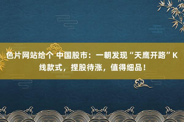 色片网站给个 中国股市:一朝发现“天鹰开路”K线款式,捏股待涨,值得细品!