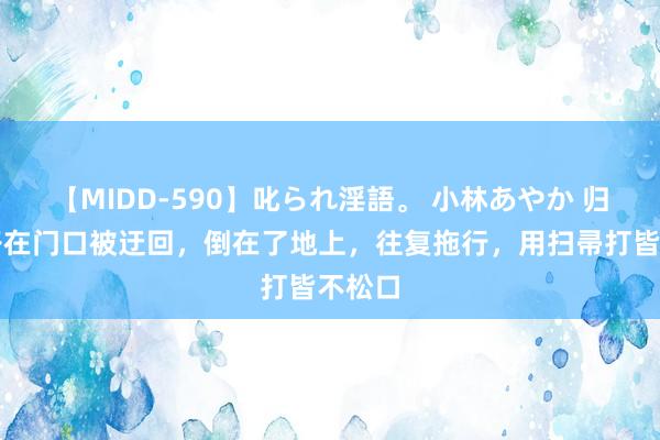 【MIDD-590】叱られ淫語。 小林あやか 归来女子在门口被迂回,倒在了地上,往复拖行,用扫帚打皆不松口