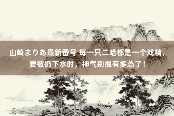 山崎まりあ最新番号 每一只二哈都是一个戏精,要被扔下水时,神气别提有多怂了!