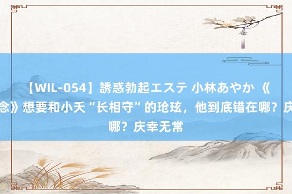 【WIL-054】誘惑勃起エステ 小林あやか 《长相念念》想要和小夭“长相守”的玱玹,他到底错在哪?庆幸无常