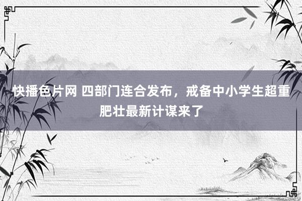 快播色片网 四部门连合发布,戒备中小学生超重肥壮最新计谋来了