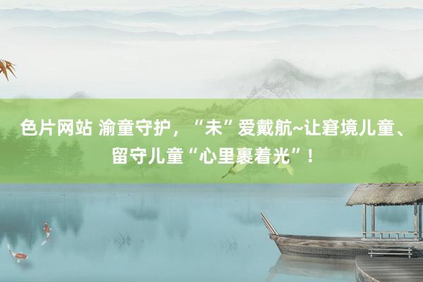 色片网站 渝童守护，“未”爱戴航~让窘境儿童、留守儿童“心里裹着光”！