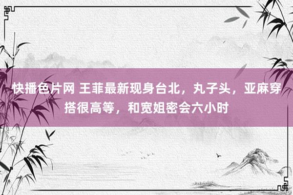 快播色片网 王菲最新现身台北,丸子头,亚麻穿搭很高等,和宽姐密会六小时