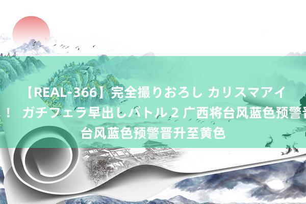 【REAL-366】完全撮りおろし カリスマアイドル対抗!! ガチフェラ早出しバトル 2 广西将台风蓝色预警晋升至黄色