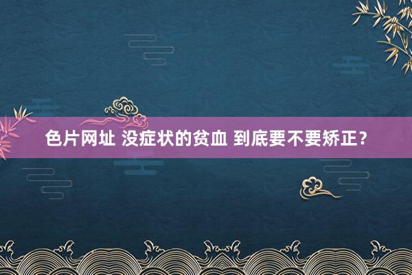 色片网址 没症状的贫血 到底要不要矫正?