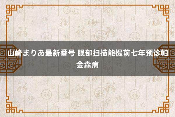 山崎まりあ最新番号 眼部扫描能提前七年预诊帕金森病
