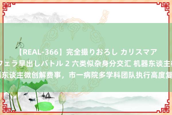 【REAL-366】完全撮りおろし カリスマアイドル対抗!! ガチフェラ早出しバトル 2 六类似杂身分交汇 机器东谈主微创解费事,市一病院多学科团队执行高度复杂前哨腺癌根治手术