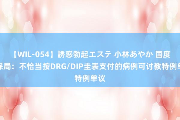 【WIL-054】誘惑勃起エステ 小林あやか 国度医保局:不恰当按DRG/DIP圭表支付的病例可讨教特例单议
