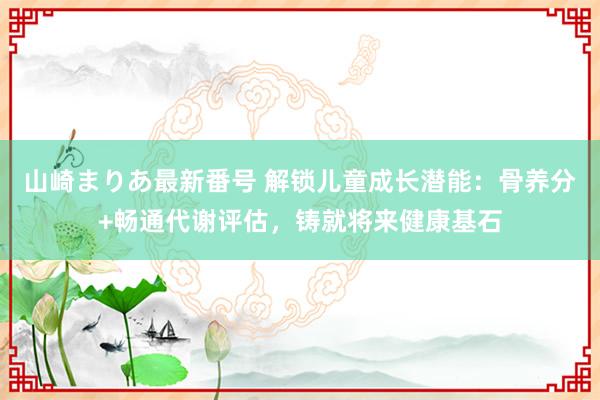 山崎まりあ最新番号 解锁儿童成长潜能:骨养分+畅通代谢评估,铸就将来健康基石