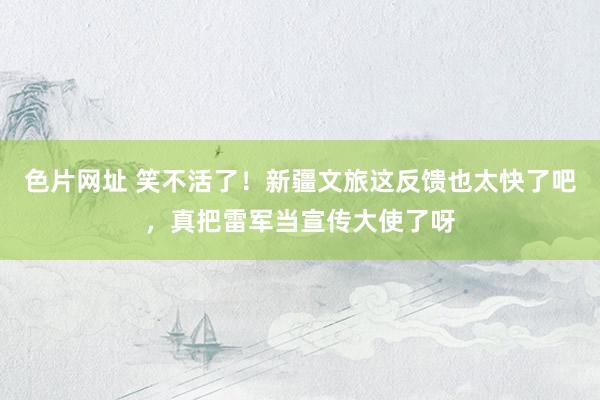色片网址 笑不活了!新疆文旅这反馈也太快了吧,真把雷军当宣传大使了呀