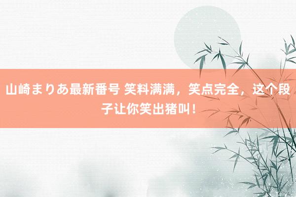 山崎まりあ最新番号 笑料满满,笑点完全,这个段子让你笑出猪叫!