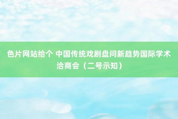 色片网站给个 中国传统戏剧盘问新趋势国际学术洽商会(二号示知)
