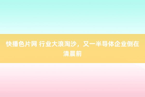 快播色片网 行业大浪淘沙，又一半导体企业倒在清晨前