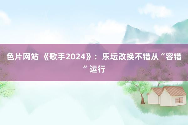 色片网站 《歌手2024》:乐坛改换不错从“容错”运行