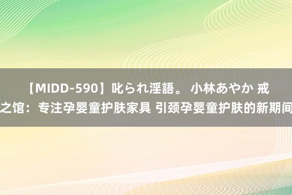 【MIDD-590】叱られ淫語。 小林あやか 戒之馆:专注孕婴童护肤家具 引颈孕婴童护肤的新期间
