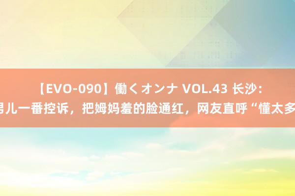 【EVO-090】働くオンナ VOL.43 长沙:男儿一番控诉,把姆妈羞的脸通红,网友直呼“懂太多”