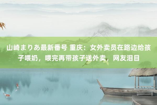 山崎まりあ最新番号 重庆:女外卖员在路边给孩子喂奶,喂完再带孩子送外卖,网友泪目