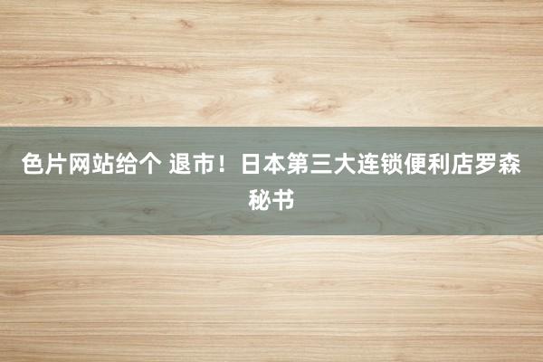色片网站给个 退市!日本第三大连锁便利店罗森秘书