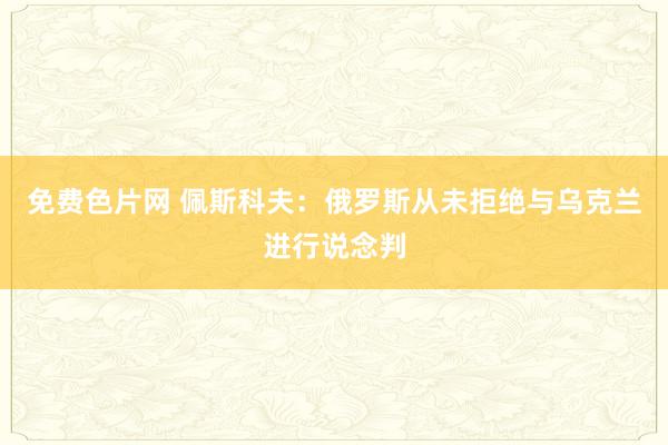免费色片网 佩斯科夫：俄罗斯从未拒绝与乌克兰进行说念判