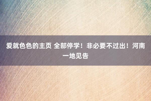 爱就色色的主页 全部停学!非必要不过出!河南一地见告
