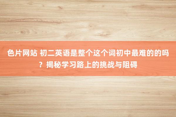 色片网站 初二英语是整个这个词初中最难的的吗？揭秘学习路上的挑战与阻碍