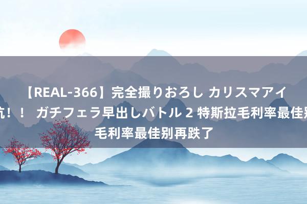 【REAL-366】完全撮りおろし カリスマアイドル対抗!! ガチフェラ早出しバトル 2 特斯拉毛利率最佳别再跌了