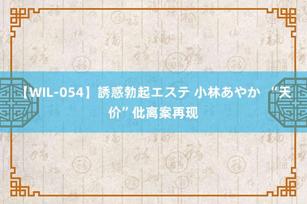 【WIL-054】誘惑勃起エステ 小林あやか “天价”仳离案再现