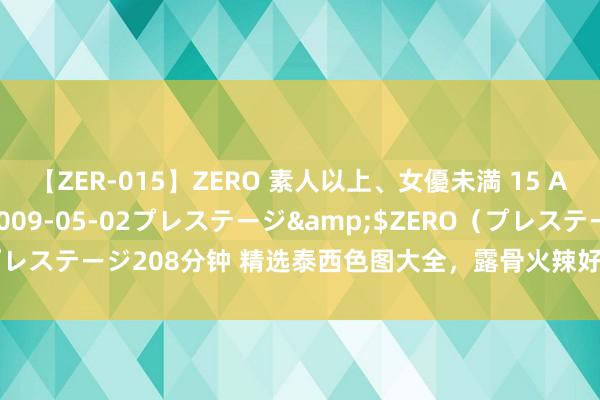 【ZER-015】ZERO 素人以上、女優未満 15 AYAKA</a>2009-05-02プレステージ&$ZERO(プレステージ208分钟 精选泰西色图大全,露骨火辣好意思女私房相片全收录!
