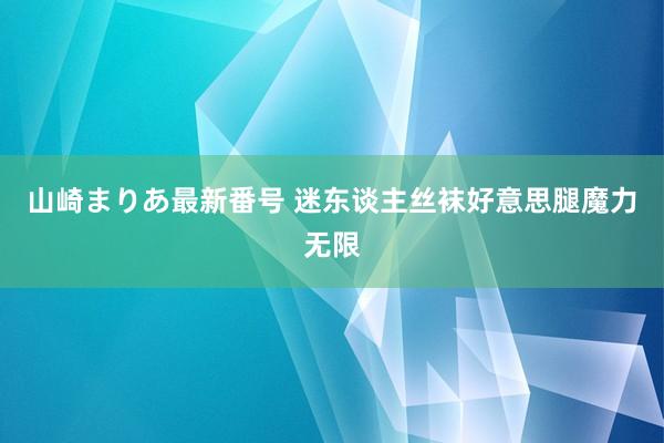 山崎まりあ最新番号 迷东谈主丝袜好意思腿魔力无限