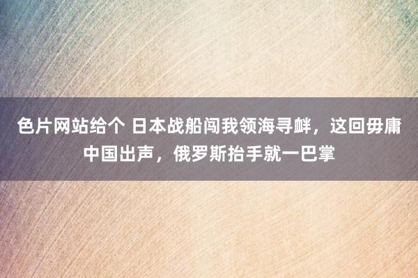 色片网站给个 日本战船闯我领海寻衅,这回毋庸中国出声,俄罗斯抬手就一巴掌
