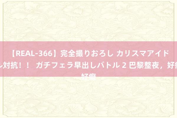 【REAL-366】完全撮りおろし カリスマアイドル対抗!! ガチフェラ早出しバトル 2 巴黎整夜,好癫