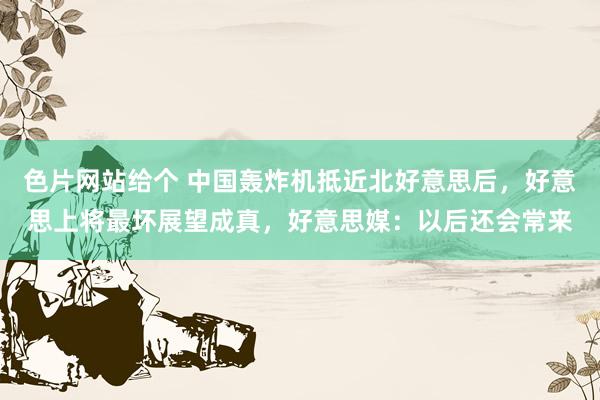 色片网站给个 中国轰炸机抵近北好意思后,好意思上将最坏展望成真,好意思媒:以后还会常来