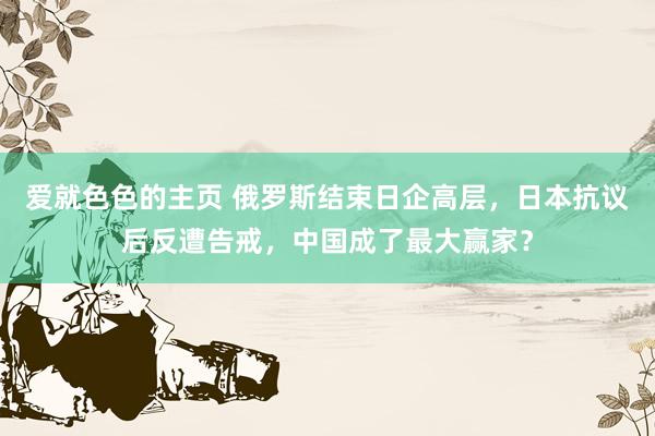 爱就色色的主页 俄罗斯结束日企高层,日本抗议后反遭告戒,中国成了最大赢家?