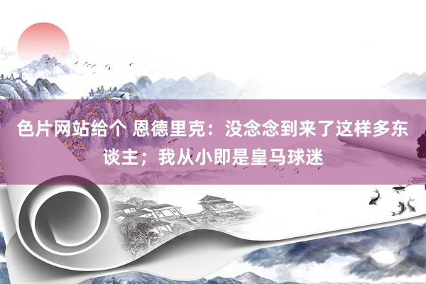 色片网站给个 恩德里克:没念念到来了这样多东谈主;我从小即是皇马球迷