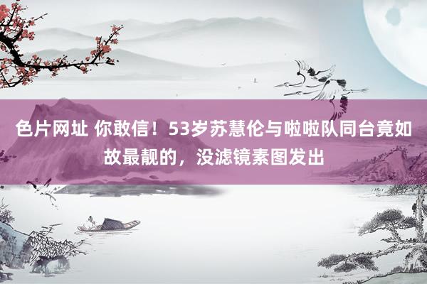 色片网址 你敢信!53岁苏慧伦与啦啦队同台竟如故最靓的,没滤镜素图发出