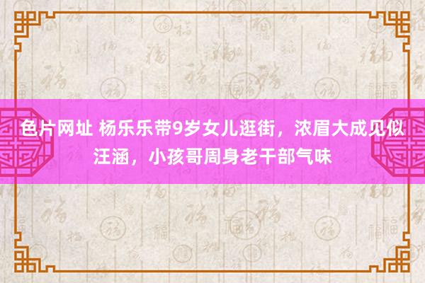 色片网址 杨乐乐带9岁女儿逛街,浓眉大成见似汪涵,小孩哥周身老干部气味