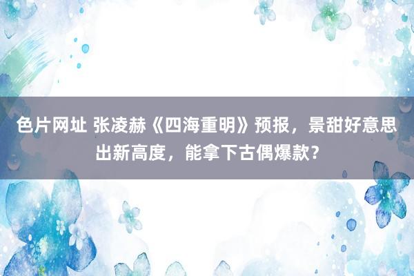 色片网址 张凌赫《四海重明》预报,景甜好意思出新高度,能拿下古偶爆款?
