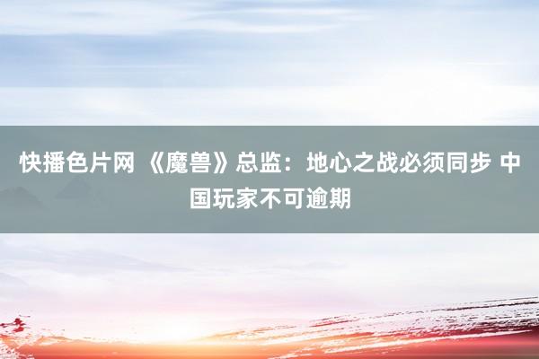 快播色片网 《魔兽》总监:地心之战必须同步 中国玩家不可逾期