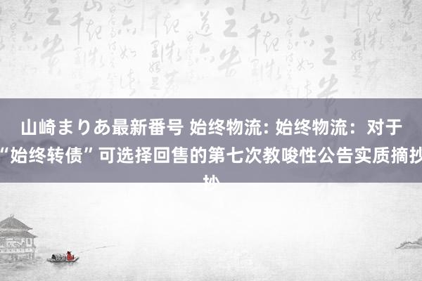 山崎まりあ最新番号 始终物流: 始终物流:对于“始终转债”可选择回售的第七次教唆性公告实质摘抄