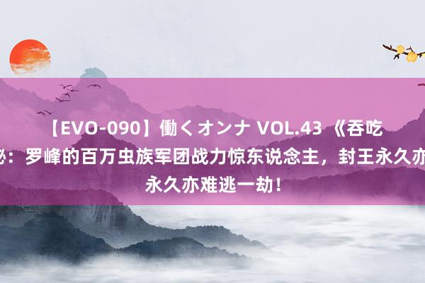 【EVO-090】働くオンナ VOL.43 《吞吃星空》揭秘:罗峰的百万虫族军团战力惊东说念主,封王永久亦难逃一劫!