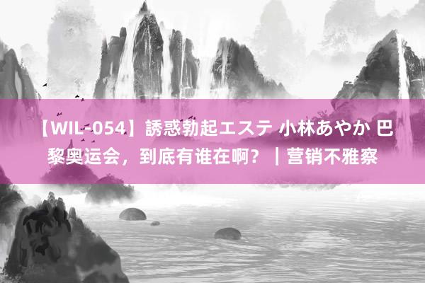 【WIL-054】誘惑勃起エステ 小林あやか 巴黎奥运会,到底有谁在啊?|营销不雅察