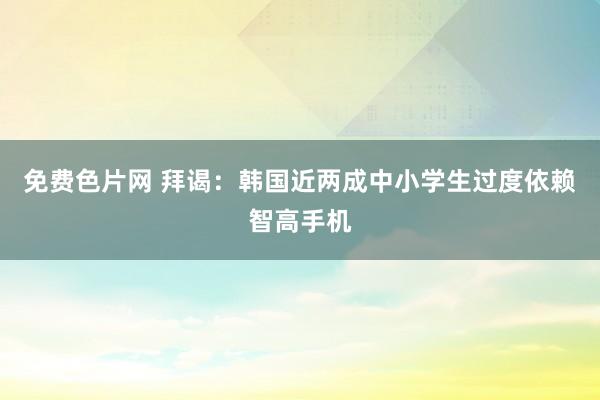 免费色片网 拜谒:韩国近两成中小学生过度依赖智高手机