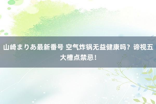 山崎まりあ最新番号 空气炸锅无益健康吗?谛视五大槽点禁忌!